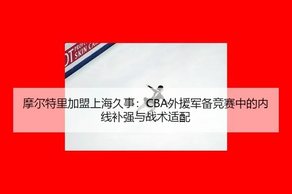 摩尔特里加盟上海久事：CBA外援军备竞赛中的内线补强与战术适配